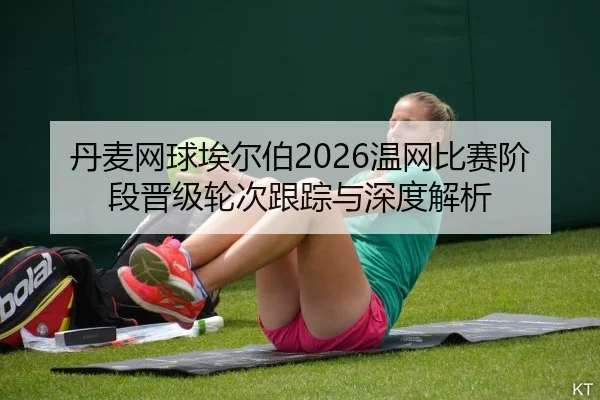 丹麦网球埃尔伯2026温网比赛阶段晋级轮次跟踪与深度解析
