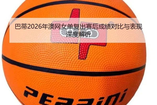 巴蒂2026年澳网女单复出赛后成绩对比与表现深度解析